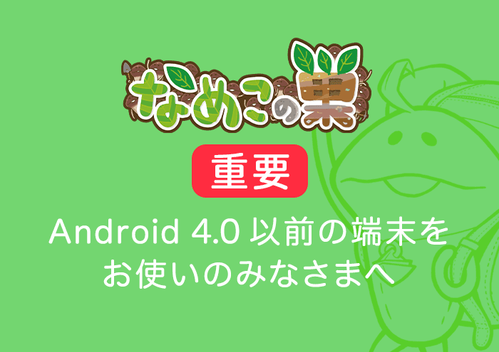 【なめこの巣】Android 4.0以前の端末をお使いのみなさまへ イメージ