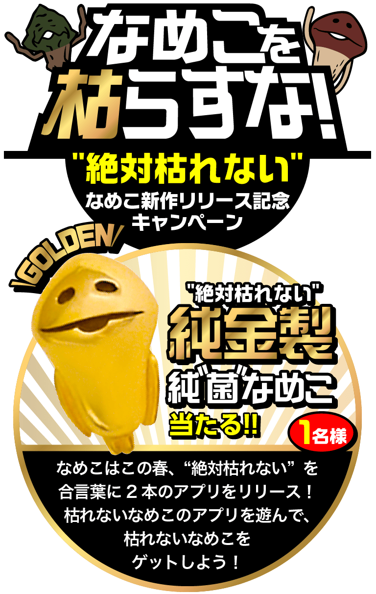 なめこを枯らすな！”絶対枯れない”なめこ新作リリース記念キャンペーン GORDEN”絶対枯れない”純金製純“菌”なめこ当たる!! 1名様　なめこはこの春、”絶対枯れない”を合言葉に2本のアプリをリリース！枯れないなめこのアプリを遊んで、枯れないなめこをゲットしよう！