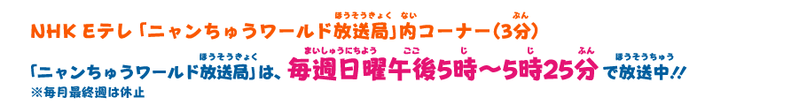 NHK Eテレ「ニャンちゅうワールド放送局」内コーナー（3分） 「ニャンちゅうワールド放送局」は、毎週日曜午後5時〜5時25分で放送中！！ ※毎月最終週は休止